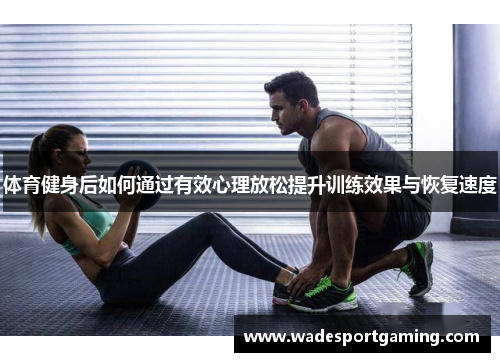 体育健身后如何通过有效心理放松提升训练效果与恢复速度